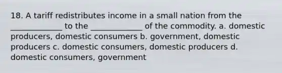 18. A tariff redistributes income in a small nation from the _____________ to the _____________ of the commodity. a. domestic producers, domestic consumers b. government, domestic producers c. domestic consumers, domestic producers d. domestic consumers, government