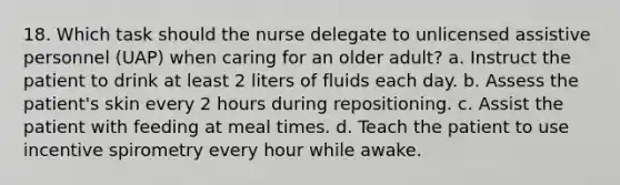 18. Which task should the nurse delegate to unlicensed assistive personnel (UAP) when caring for an older adult? a. Instruct the patient to drink at least 2 liters of fluids each day. b. Assess the patient's skin every 2 hours during repositioning. c. Assist the patient with feeding at meal times. d. Teach the patient to use incentive spirometry every hour while awake.