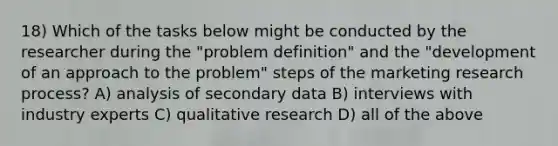 18) Which of the tasks below might be conducted by the researcher during the "problem definition" and the "development of an approach to the problem" steps of the marketing research process? A) analysis of secondary data B) interviews with industry experts C) qualitative research D) all of the above