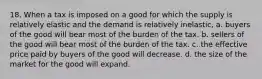 18. When a tax is imposed on a good for which the supply is relatively elastic and the demand is relatively inelastic, a. buyers of the good will bear most of the burden of the tax. b. sellers of the good will bear most of the burden of the tax. c. the effective price paid by buyers of the good will decrease. d. the size of the market for the good will expand.