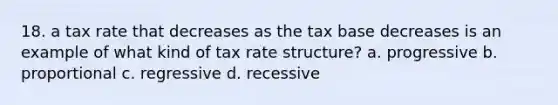 18. a tax rate that decreases as the tax base decreases is an example of what kind of tax rate structure? a. progressive b. proportional c. regressive d. recessive