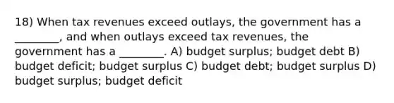 18) When tax revenues exceed outlays, the government has a ________, and when outlays exceed tax revenues, the government has a ________. A) budget surplus; budget debt B) budget deficit; budget surplus C) budget debt; budget surplus D) budget surplus; budget deficit