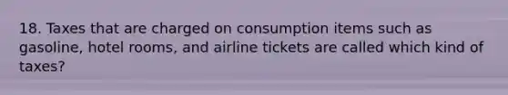 18. Taxes that are charged on consumption items such as gasoline, hotel rooms, and airline tickets are called which kind of taxes?