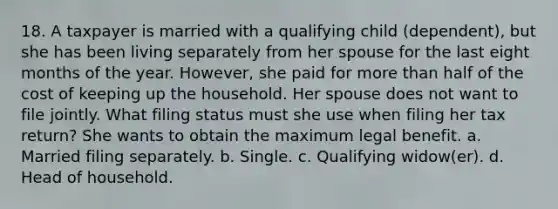 18. A taxpayer is married with a qualifying child (dependent), but she has been living separately from her spouse for the last eight months of the year. However, she paid for more than half of the cost of keeping up the household. Her spouse does not want to file jointly. What filing status must she use when filing her tax return? She wants to obtain the maximum legal benefit. a. Married filing separately. b. Single. c. Qualifying widow(er). d. Head of household.