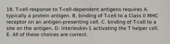 18. T-cell response to T-cell-dependent antigens requires A. typically a protein antigen. B. binding of T-cell to a Class II MHC receptor on an antigen-presenting cell. C. binding of T-cell to a site on the antigen. D. interleukin-1 activating the T helper cell. E. All of these choices are correct.