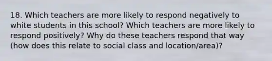 18. Which teachers are more likely to respond negatively to white students in this school? Which teachers are more likely to respond positively? Why do these teachers respond that way (how does this relate to social class and location/area)?