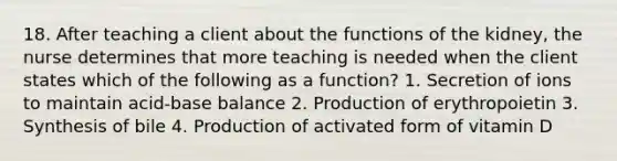 18. After teaching a client about the functions of the kidney, the nurse determines that more teaching is needed when the client states which of the following as a function? 1. Secretion of ions to maintain acid-base balance 2. Production of erythropoietin 3. Synthesis of bile 4. Production of activated form of vitamin D