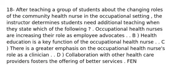 18- After teaching a group of students about the changing roles of the community health nurse in the occupational setting , the instructor determines students need additional teaching when they state which of the following ? . Occupational health nurses are increasing their role as employee advocates . . B ) Health education is a key function of the occupational health nurse . . C ) There is a greater emphasis on the occupational health nurse's role as a clinician . . D ) Collaboration with other health care providers fosters the offering of better services . FEN