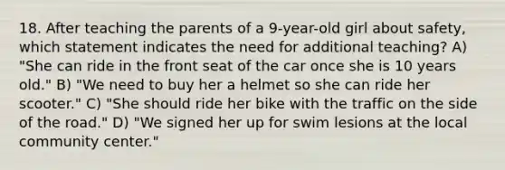 18. After teaching the parents of a 9-year-old girl about safety, which statement indicates the need for additional teaching? A) "She can ride in the front seat of the car once she is 10 years old." B) "We need to buy her a helmet so she can ride her scooter." C) "She should ride her bike with the traffic on the side of the road." D) "We signed her up for swim lesions at the local community center."