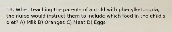 18. When teaching the parents of a child with phenylketonuria, the nurse would instruct them to include which food in the child's diet? A) Milk B) Oranges C) Meat D) Eggs