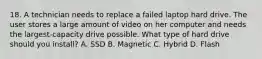 18. A technician needs to replace a failed laptop hard drive. The user stores a large amount of video on her computer and needs the largest-capacity drive possible. What type of hard drive should you install? A. SSD B. Magnetic C. Hybrid D. Flash