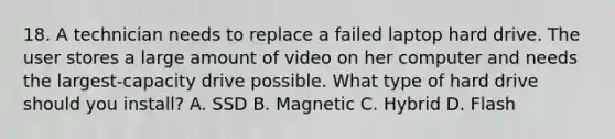 18. A technician needs to replace a failed laptop hard drive. The user stores a large amount of video on her computer and needs the largest-capacity drive possible. What type of hard drive should you install? A. SSD B. Magnetic C. Hybrid D. Flash