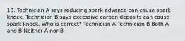 18. Technician A says reducing spark advance can cause spark knock. Technician B says excessive carbon deposits can cause spark knock. Who is correct? Technician A Technician B Both A and B Neither A nor B