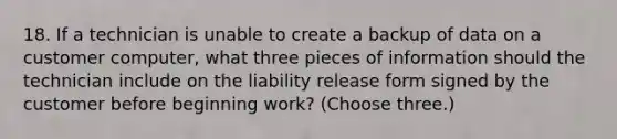 18. If a technician is unable to create a backup of data on a customer computer, what three pieces of information should the technician include on the liability release form signed by the customer before beginning work? (Choose three.)