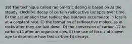 18) The technique called radiometric dating is based on A) the steady, clocklike decay of certain radioactive isotopes over time. B) the assumption that radioactive isotopes accumulate in fossils at a constant rate. C) the formation of radioactive molecules in rocks after they are laid down. D) the conversion of carbon-12 to carbon-14 after an organism dies. E) the use of fossils of known age to determine how fast carbon-14 decays.