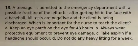 18. A teenager is admitted to the emergency department with a possible fracture of the left orbit after getting hit in the face with a baseball. All tests are negative and the client is being discharged. Which is important for the nurse to teach the client? a. Keep an eye patch on the eye for 48 hours. b. Always wear protective equipment to prevent eye damage. c. Take aspirin if a headache should occur. d. Do not do any heavy lifting for a week.