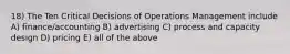 18) The Ten Critical Decisions of Operations Management include A) finance/accounting B) advertising C) process and capacity design D) pricing E) all of the above