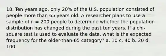 18. Ten years ago, only 20% of the U.S. population consisted of people more than 65 years old. A researcher plans to use a sample of n = 200 people to determine whether the population distribution has changed during the past ten years. If a chi-square test is used to evaluate the data, what is the expected frequency for the older-than-65 category? a. 10 c. 40 b. 20 d. 100