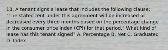 18. A tenant signs a lease that includes the following clause: "The stated rent under this agreement will be increased or decreased every three months based on the percentage change in the consumer price index (CPI) for that period." What kind of lease has this tenant signed? A. Percentage B. Net C. Graduated D. Index