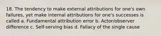 18. The tendency to make external attributions for one's own failures, yet make internal attributions for one's successes is called a. Fundamental attribution error b. Actor/observer difference c. Self-serving bias d. Fallacy of the single cause