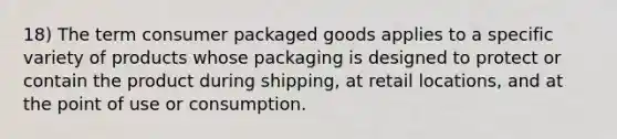 18) The term consumer packaged goods applies to a specific variety of products whose packaging is designed to protect or contain the product during shipping, at retail locations, and at the point of use or consumption.