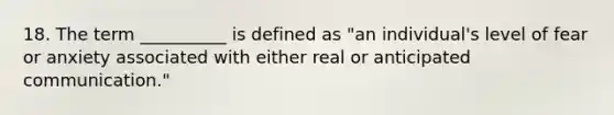 18. The term __________ is defined as "an individual's level of fear or anxiety associated with either real or anticipated communication."