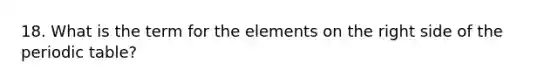 18. What is the term for the elements on the right side of the periodic table?