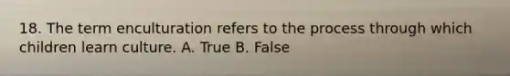 18. The term enculturation refers to the process through which children learn culture. A. True B. False