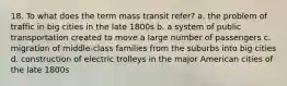 18. To what does the term mass transit refer? a. the problem of traffic in big cities in the late 1800s b. a system of public transportation created to move a large number of passengers c. migration of middle-class families from the suburbs into big cities d. construction of electric trolleys in the major American cities of the late 1800s