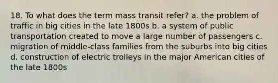 18. To what does the term mass transit refer? a. the problem of traffic in big cities in the late 1800s b. a system of public transportation created to move a large number of passengers c. migration of middle-class families from the suburbs into big cities d. construction of electric trolleys in the major American cities of the late 1800s