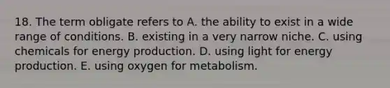 18. The term obligate refers to A. the ability to exist in a wide range of conditions. B. existing in a very narrow niche. C. using chemicals for <a href='https://www.questionai.com/knowledge/k3xoUYcii1-energy-production' class='anchor-knowledge'>energy production</a>. D. using light for energy production. E. using oxygen for metabolism.