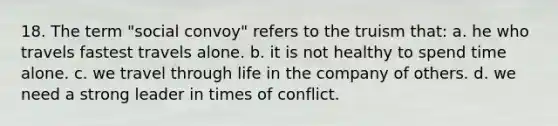 18. The term "social convoy" refers to the truism that: a. he who travels fastest travels alone. b. it is not healthy to spend time alone. c. we travel through life in the company of others. d. we need a strong leader in times of conflict.