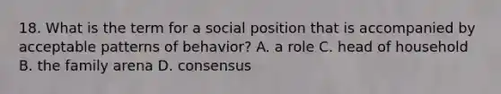 18. What is the term for a social position that is accompanied by acceptable patterns of behavior? A. a role C. head of household B. the family arena D. consensus