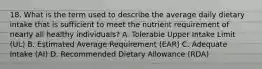 18. What is the term used to describe the average daily dietary intake that is sufficient to meet the nutrient requirement of nearly all healthy individuals? A. Tolerable Upper Intake Limit (UL) B. Estimated Average Requirement (EAR) C. Adequate Intake (AI) D. Recommended Dietary Allowance (RDA)