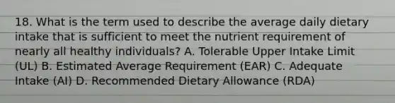 18. What is the term used to describe the average daily dietary intake that is sufficient to meet the nutrient requirement of nearly all healthy individuals? A. Tolerable Upper Intake Limit (UL) B. Estimated Average Requirement (EAR) C. Adequate Intake (AI) D. Recommended Dietary Allowance (RDA)