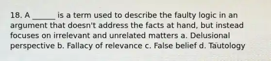 18. A ______ is a term used to describe the faulty logic in an argument that doesn't address the facts at hand, but instead focuses on irrelevant and unrelated matters a. Delusional perspective b. Fallacy of relevance c. False belief d. Tautology