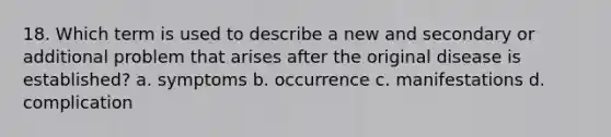 18. Which term is used to describe a new and secondary or additional problem that arises after the original disease is established? a. symptoms b. occurrence c. manifestations d. complication