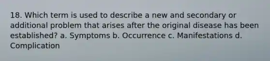 18. Which term is used to describe a new and secondary or additional problem that arises after the original disease has been established? a. Symptoms b. Occurrence c. Manifestations d. Complication