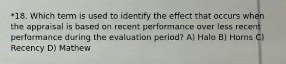 *18. Which term is used to identify the effect that occurs when the appraisal is based on recent performance over less recent performance during the evaluation period? A) Halo B) Horns C) Recency D) Mathew