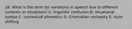 18. What is the term for variations in speech due to different contexts or situations? A. linguistic confusion B. situational syntax C. contextual phonetics D. Chomskian verbosity E. style shifting