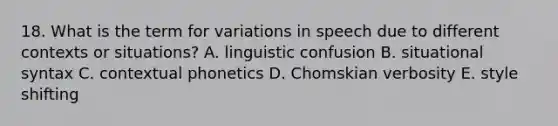 18. What is the term for variations in speech due to different contexts or situations? A. linguistic confusion B. situational syntax C. contextual phonetics D. Chomskian verbosity E. style shifting