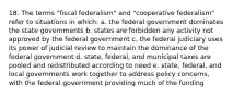 18. The terms "fiscal federalism" and "cooperative federalism" refer to situations in which: a. the federal government dominates the state governments b. states are forbidden any activity not approved by the federal government c. the federal judiciary uses its power of judicial review to maintain the dominance of the federal government d. state, federal, and municipal taxes are pooled and redistributed according to need e. state, federal, and local governments work together to address policy concerns, with the federal government providing much of the funding