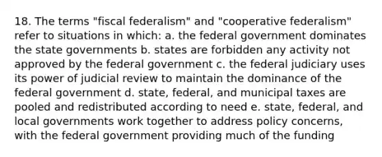 18. The terms "fiscal federalism" and "cooperative federalism" refer to situations in which: a. the federal government dominates the state governments b. states are forbidden any activity not approved by the federal government c. the federal judiciary uses its power of judicial review to maintain the dominance of the federal government d. state, federal, and municipal taxes are pooled and redistributed according to need e. state, federal, and local governments work together to address policy concerns, with the federal government providing much of the funding