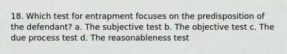 18. Which test for entrapment focuses on the predisposition of the defendant? a. The subjective test b. The objective test c. The due process test d. The reasonableness test