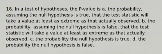 18. In a test of hypotheses, the P-value is a. the probability, assuming the null hypothesis is true, that the test statistic will take a value at least as extreme as that actually observed. b. the probability, assuming the null hypothesis is false, that the test statistic will take a value at least as extreme as that actually observed. c. the probability the null hypothesis is true. d. the probability the null hypothesis is false.