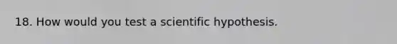 18. How would you test a scientific hypothesis.