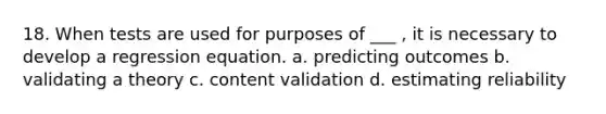 18. When tests are used for purposes of ___ , it is necessary to develop a regression equation. a. predicting outcomes b. validating a theory c. content validation d. estimating reliability