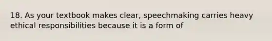 18. As your textbook makes clear, speechmaking carries heavy ethical responsibilities because it is a form of