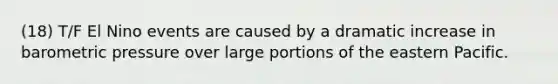 (18) T/F El Nino events are caused by a dramatic increase in barometric pressure over large portions of the eastern Pacific.