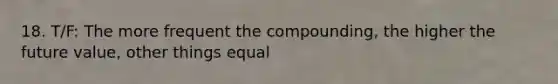 18. T/F: The more frequent the compounding, the higher the future value, other things equal